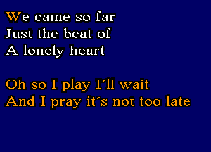 We came so far
Just the beat of
A lonely heart

Oh so I play I'll wait
And I pray ifs not too late