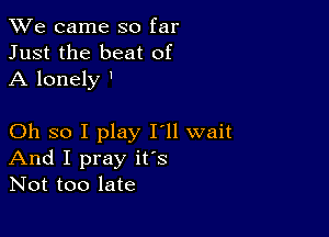 We came so far
Just the beat of
A lonely '

Oh so I play I'll wait
And I pray ifs
Not too late