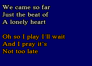 We came so far
Just the beat of
A lonely heart

Oh so I play I'll wait
And I pray ifs
Not too late