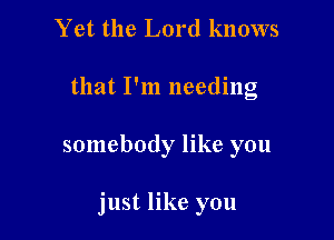 Yet the Lord knows
that I'm needing

somebody like you

just like you