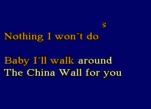 3

Nothing I won't do

Baby I'll walk around
The China Wall for you