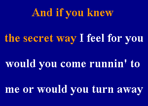 And if you knew
the secret way I feel for you
would you come runnin' to

me or would you turn away