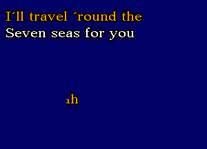 I'll travel 'round the
Seven seas for you