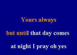 Yours always

but until that day comes

at night I pray oh yes