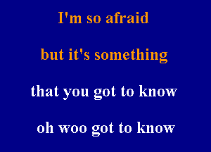 I'm so afraid

but it's something

that you got to know

oh woo got to know