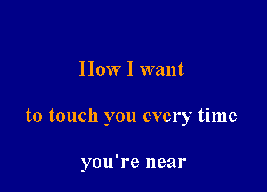 How I want

to touch you every time

you're near