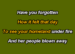 Have you forgotten

How it felt that day

To see your homeiand under fire

And her people btown away