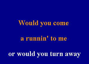 Would you come

a runnin' to me

or would you turn away