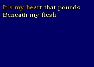 It's my heart that pounds
Beneath my flesh