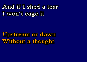 And if I shed a tear
I won't cage it

Upstream or down
Without a thought