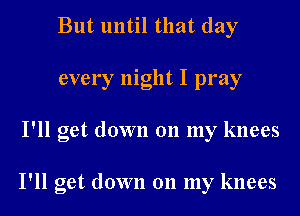 But until that day
every night I pray
I'll get down 011 my knees

I'll get down 011 my knees