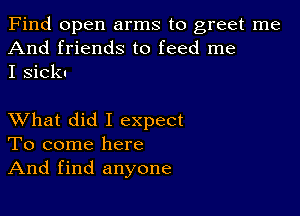 Find open arms to greet me
And friends to feed me
I sick-

XVhat did I expect
To come here
And find anyone