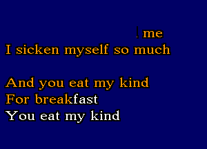 . me
I sicken myself so much

And you eat my kind
For breakfast
You eat my kind