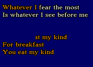 TWhatever I fear the most
13 whatever I see before me

at my kind
For breakfast
You eat my kind