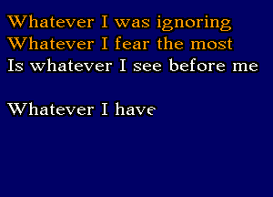 Whatever I was ignoring
Whatever I fear the most
IS whatever I see before me

Whatever I have