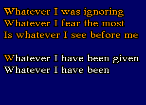 Whatever I was ignoring
Whatever I fear the most
IS whatever I see before me

Whatever I have been given
Whatever I have been