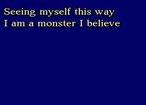 Seeing myself this way
I am a monster I believe