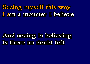 Seeing myself this way
I am a monster I believe

And seeing is believing
Is there no doubt left