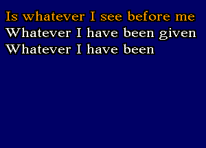 IS whatever I see before me
Whatever I have been given
Whatever I have been