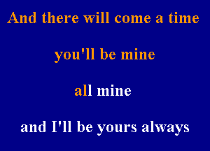 And there Will come a time
you'll be mine

all mine

and I'll be yours always