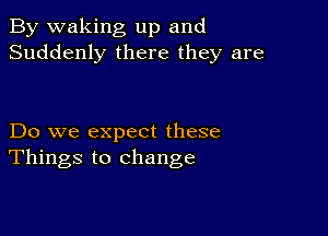 By waking up and
Suddenly there they are

Do we expect these
Things to change