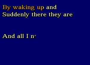 By waking up and
Suddenly there they are

And all I n'