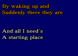 By waking up and
Suddenly there they are

And all I need's
A starting place