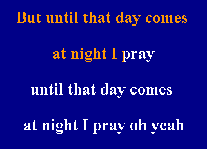 But until that day comes
at night I pray

until that day comes

at night I pray oh yeah