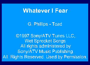 Whatever I Fear

G. Phillips - Toad

Q1997 SonyfATV Tunes LLC,
Wet Sprocket Songs
All rights administered by

SonyJATV Music Publishing.
All Rights Reserved. Used by Permission.