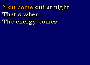 You come out at night
That's When
The energy comes