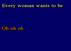 Every woman wants to be

Oh oh oh