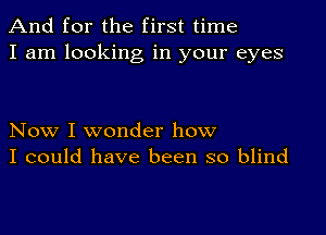 And for the first time
I am looking in your eyes

Now I wonder how
I could have been so blind