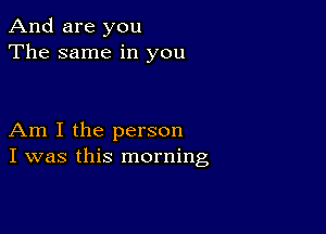 And are you
The same in you

Am I the person
I was this morning