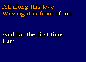 All along this love
XVas right in front of me

And for the first time
I ar'