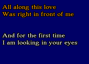 All along this love
XVas right in front of me

And for the first time
I am looking in your eyes