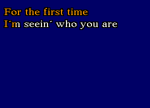 For the first time
I'm seein' who you are