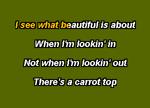 lsee what beautiful is about
When I'm Iookin' in

Not when hn lookin' out

There's a carrot top