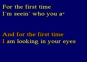 For the first time
I'm seein' who you a

And for the first time
I am looking in your eyes