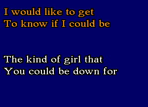 I would like to get
To know if I could be

The kind of girl that
You could be down for