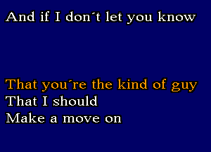 And if I don't let you know

That you're the kind of guy
That I should
IVIake a move on