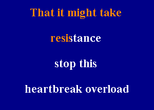 That it might take

resistance
stop this

heartbreak overload