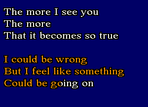 The more I see you
The more
That it becomes so true

I could be wrong
But I feel like something
Could be going on