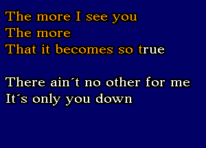 The more I see you
The more
That it becomes so true

There ainot no other for me
Its only you down