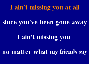 I ain't missing you at all
since you've been gone away
I ain't missing you

no matter What my friends say