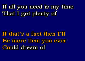 If all you need is my time
That I got plenty of

If that's a fact then I'll
Be more than you ever
Could dream of