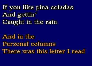 If you like pina coladas
And gettin'
Caught in the rain

And in the
Personal columns
There was this letter I read