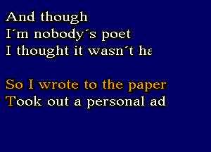 And though
I'm nobodys poet
I thought it wasn't he

So I wrote to the paper
Took out a personal ad