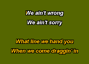 We ain't wrong

We ain't sorry

What line we hand you

When we come draggin' in