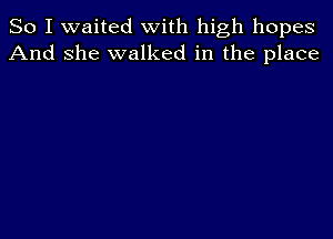 So I waited with high hopes
And she walked in the place