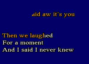 aid aw it's you

Then we laughed
For a moment
And I said I never knew